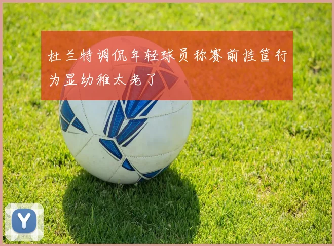 杜兰特调侃年轻球员称赛前挂筐行为显幼稚太老了