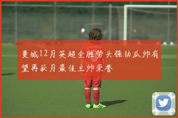 曼城12月英超全胜势头强劲瓜帅有望再获月最佳主帅荣誉