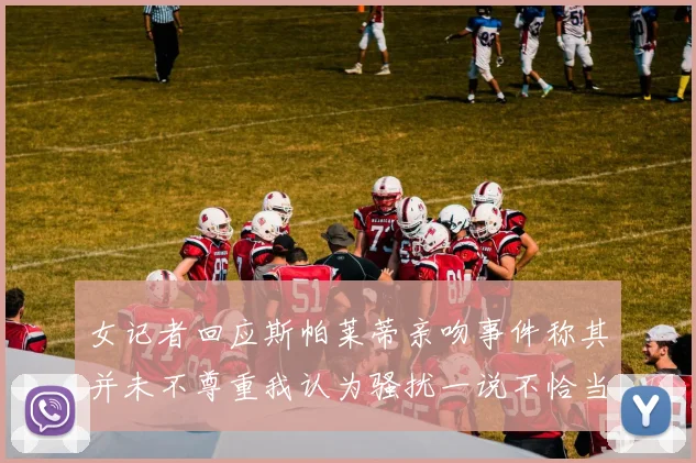 女记者回应斯帕莱蒂亲吻事件称其并未不尊重我认为骚扰一说不恰当