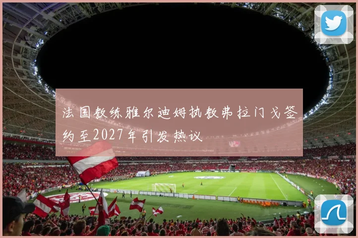 法国教练雅尔迪姆执教弗拉门戈签约至2027年引发热议