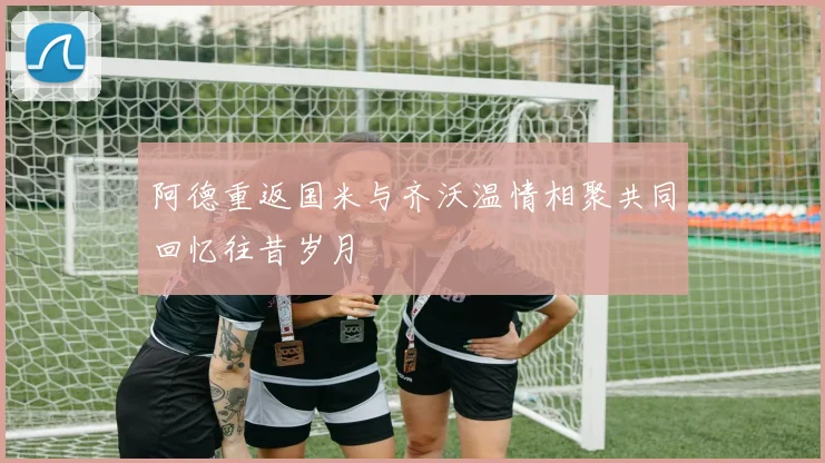 阿德重返国米与齐沃温情相聚共同回忆往昔岁月