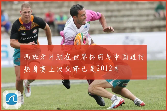 西班牙计划在世界杯前与中国进行热身赛上次交锋已是2012年
