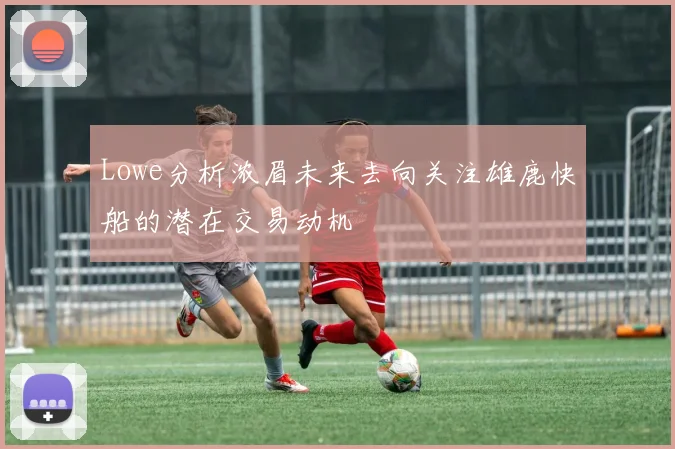Lowe分析浓眉未来去向关注雄鹿快船的潜在交易动机