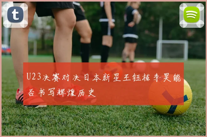 U23决赛对决日本新星王钰栋李昊能否书写辉煌历史