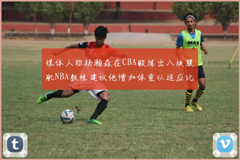 媒体人称杨瀚森在CBA锻炼出八块腹肌NBA教练建议他增加体重以适应比赛