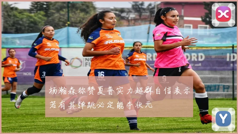 杨瀚森称赞夏普实力超群自信表示若有其弹跳必定能夺状元