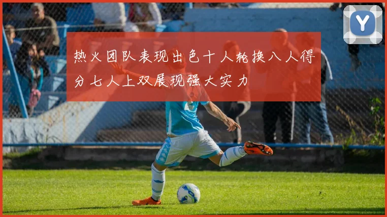 热火团队表现出色十人轮换八人得分七人上双展现强大实力