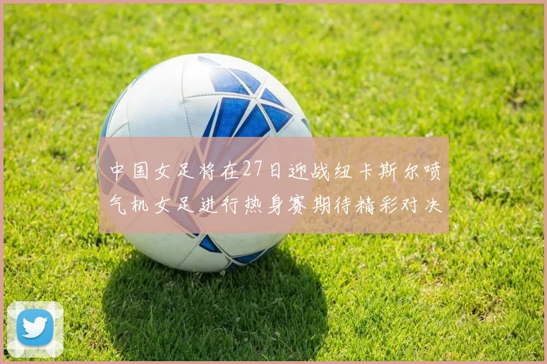 中国女足将在27日迎战纽卡斯尔喷气机女足进行热身赛期待精彩对决