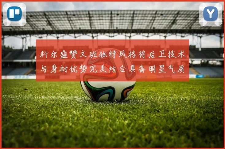 科尔盛赞文班独特风格将后卫技术与身材优势完美结合具备明星气质与球队形象