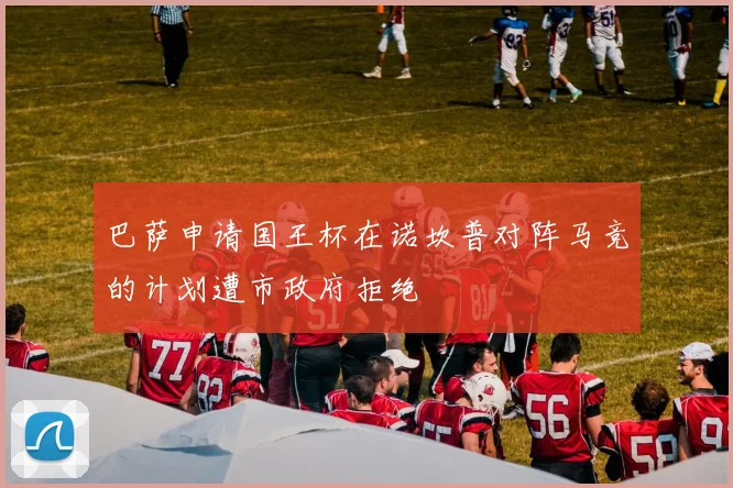巴萨申请国王杯在诺坎普对阵马竞的计划遭市政府拒绝