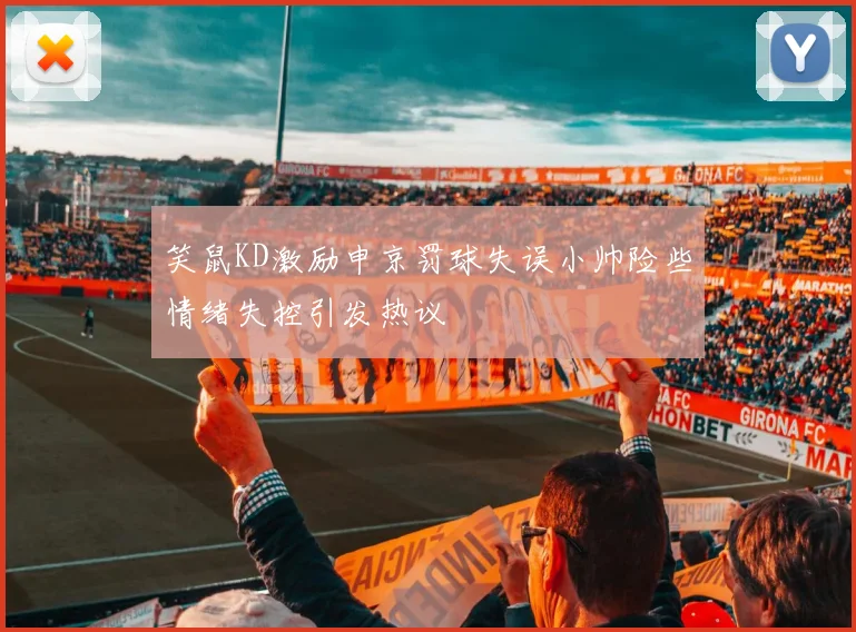 笑鼠KD激励申京罚球失误小帅险些情绪失控引发热议