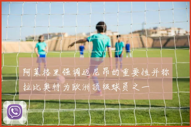 阿莱格里强调迈尼昂的重要性并称拉比奥特为欧洲顶级球员之一