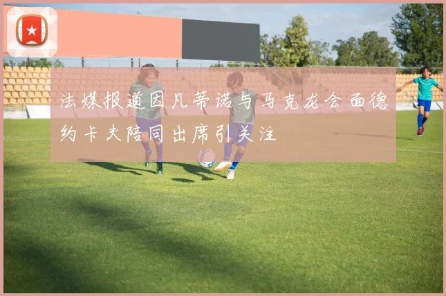 法媒报道因凡蒂诺与马克龙会面德约卡夫陪同出席引关注