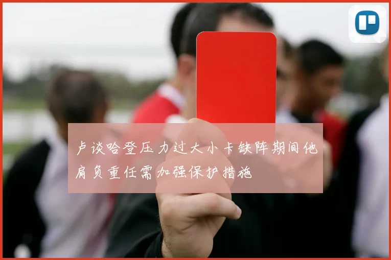 卢谈哈登压力过大小卡缺阵期间他肩负重任需加强保护措施
