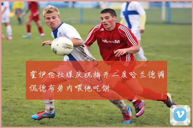 霍伊伦社媒庆祝梅开二度哈兰德调侃德布劳内喂他吃饼