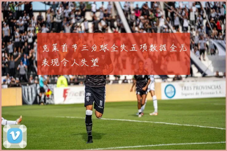 克莱首节三分球全失五项数据全无表现令人失望