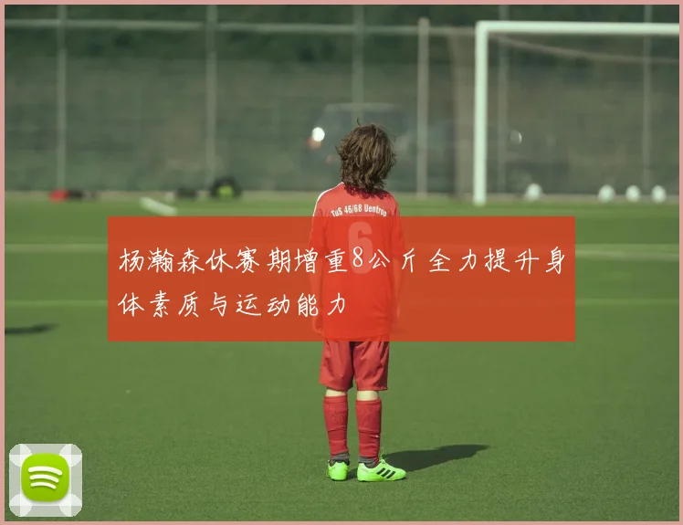 杨瀚森休赛期增重8公斤全力提升身体素质与运动能力