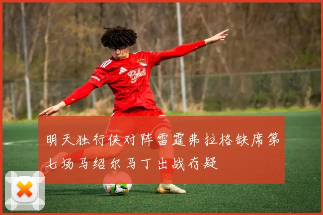 明天独行侠对阵雷霆弗拉格缺席第七场马绍尔马丁出战存疑