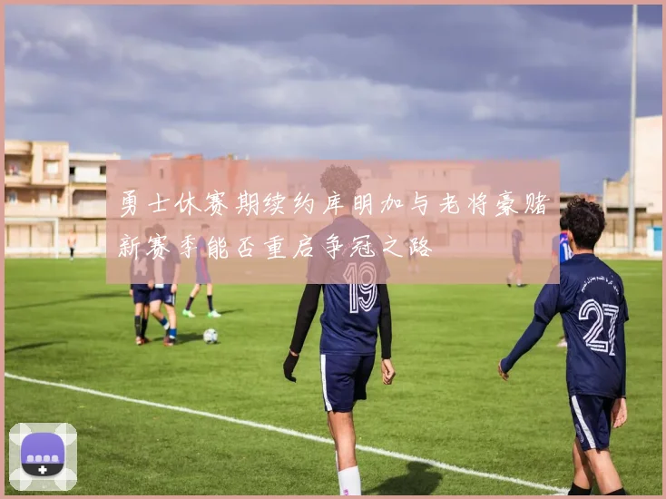 勇士休赛期续约库明加与老将豪赌新赛季能否重启争冠之路
