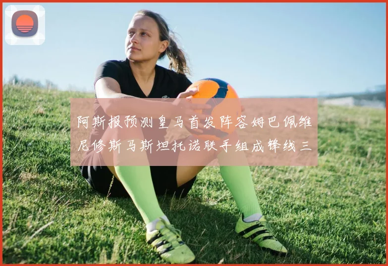 阿斯报预测皇马首发阵容姆巴佩维尼修斯马斯坦托诺联手组成锋线三叉戟