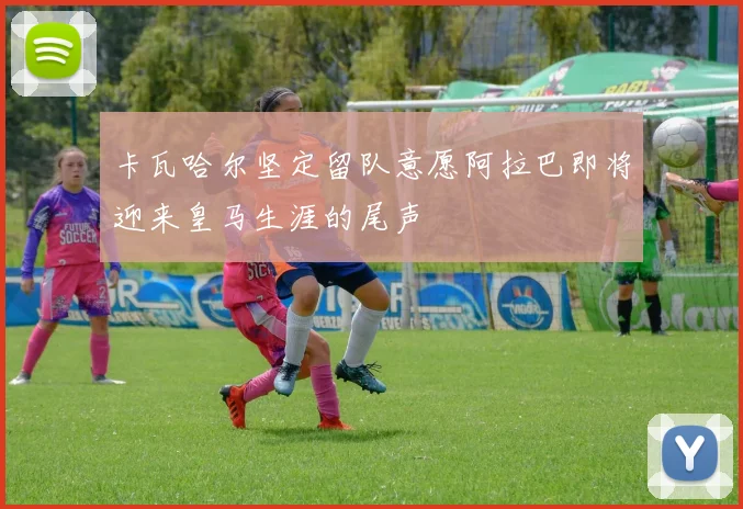 卡瓦哈尔坚定留队意愿阿拉巴即将迎来皇马生涯的尾声