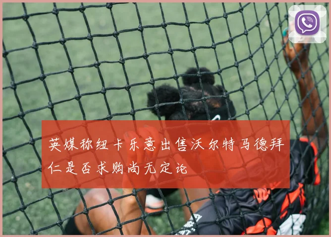 英媒称纽卡乐意出售沃尔特马德拜仁是否求购尚无定论