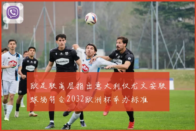 欧足联高层指出意大利仅尤文安联球场符合2032欧洲杯举办标准