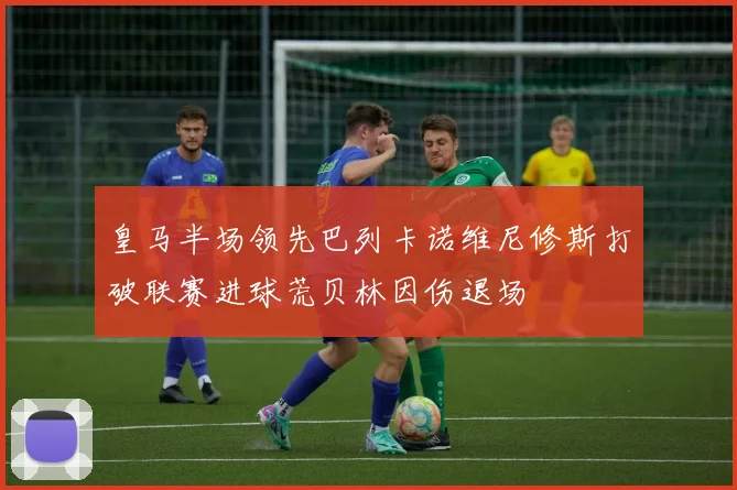 皇马半场领先巴列卡诺维尼修斯打破联赛进球荒贝林因伤退场