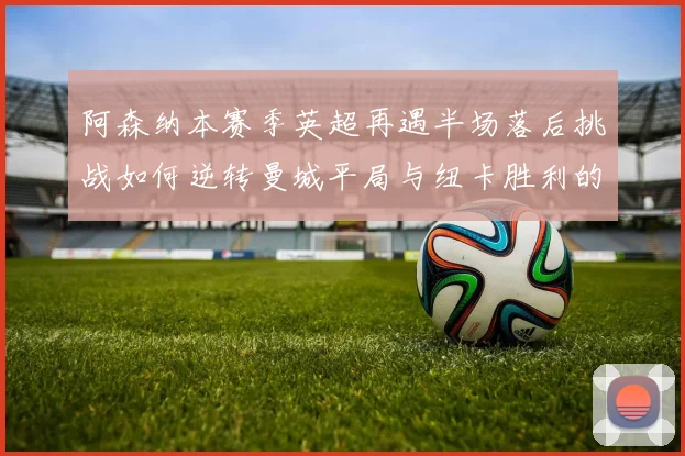 阿森纳本赛季英超再遇半场落后挑战如何逆转曼城平局与纽卡胜利的启示