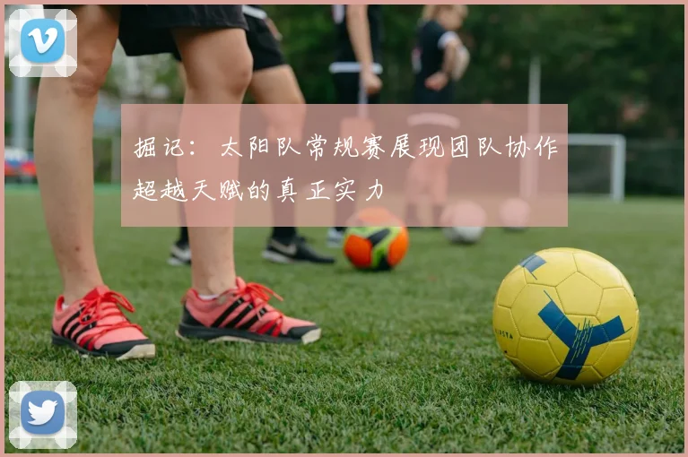 掘记：太阳队常规赛展现团队协作超越天赋的真正实力
